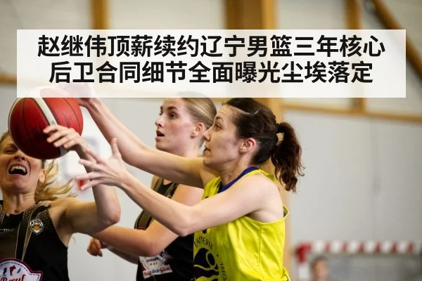 赵继伟顶薪续约辽宁男篮三年核心后卫合同细节全面曝光尘埃落定