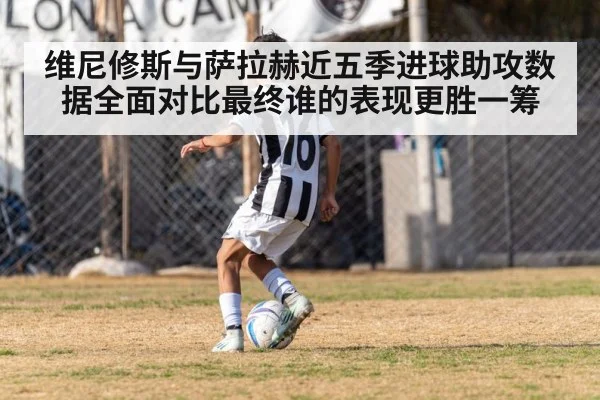 维尼修斯与萨拉赫近五季进球助攻数据全面对比最终谁的表现更胜一筹