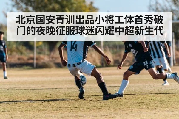 北京国安青训出品小将工体首秀破门的夜晚征服球迷闪耀中超新生代